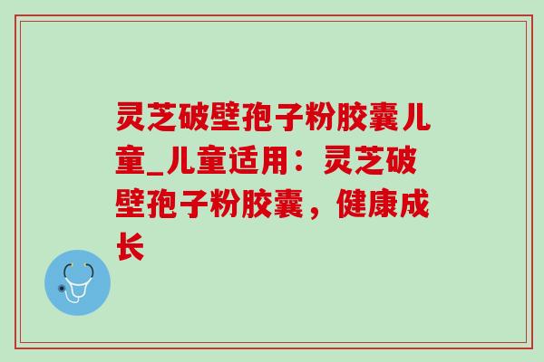 灵芝破壁孢子粉胶囊儿童_儿童适用:灵芝破壁孢子粉胶囊,健康成长 灵芝破壁孢子粉胶囊儿童_儿童适用:灵芝破壁孢子粉胶囊,健康成长