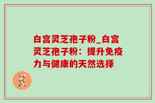 白宫灵芝孢子粉_白宫灵芝孢子粉:提升免疫力与健康的天然选择 白宫灵芝孢子粉_白宫灵芝孢子粉:提升免疫力与健康的天然选择