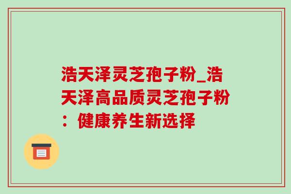 浩天泽灵芝孢子粉_浩天泽高品质灵芝孢子粉:健康养生新选择 浩天泽灵芝孢子粉_浩天泽高品质灵芝孢子粉:健康养生新选择