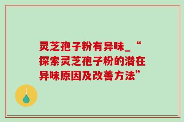 灵芝孢子粉有异味_“探索灵芝孢子粉的潜在异味原因及改善方法” 灵芝孢子粉有异味_“探索灵芝孢子粉的潜在异味原因及改善方法”