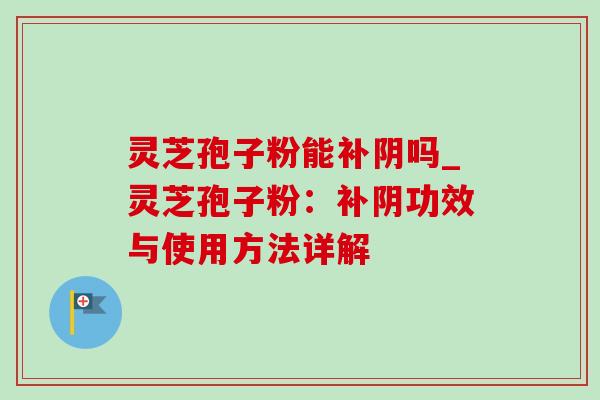 灵芝孢子粉能补阴吗_灵芝孢子粉:补阴功效与使用方法详解 灵芝孢子粉能补阴吗_灵芝孢子粉:补阴功效与使用方法详解