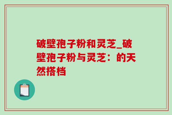 破壁孢子粉和灵芝_破壁孢子粉与灵芝:的天然搭档 破壁孢子粉和灵芝_破壁孢子粉与灵芝:的天然搭档