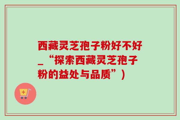 西藏灵芝孢子粉好不好_“探索西藏灵芝孢子粉的益处与品质”)