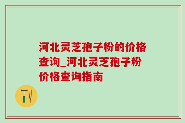 河北灵芝孢子粉的价格查询_河北灵芝孢子粉价格查询指南 河北灵芝孢子粉的价格查询_河北灵芝孢子粉价格查询指南