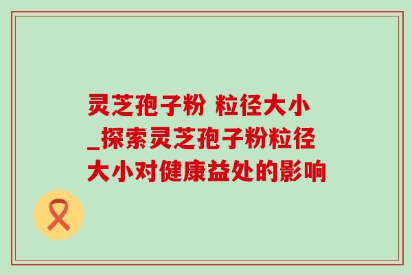 灵芝孢子粉 粒径大小_探索灵芝孢子粉粒径大小对健康益处的影响 灵芝孢子粉 粒径大小_探索灵芝孢子粉粒径大小对健康益处的影响