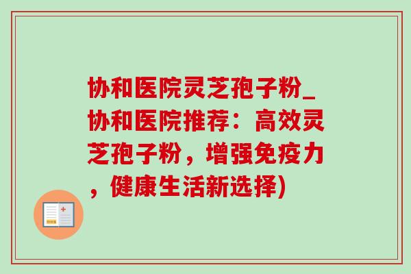 协和医院灵芝孢子粉_协和医院推荐:高效灵芝孢子粉,增强免疫力,健康生活新选择) 协和医院灵芝孢子粉_协和医院推荐:高效灵芝孢子粉,增强免疫力,健康生活新选择)