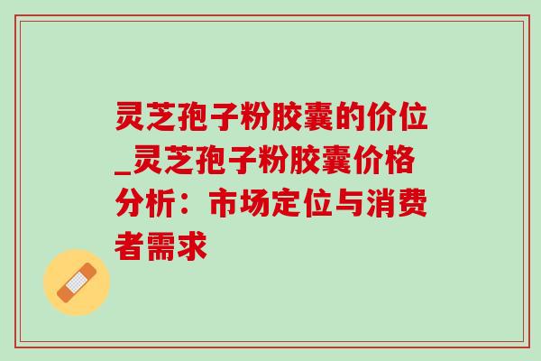 灵芝孢子粉胶囊的价位_灵芝孢子粉胶囊价格分析：市场定位与消费者需求