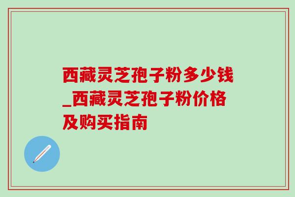 西藏灵芝孢子粉多少钱_西藏灵芝孢子粉价格及购买指南