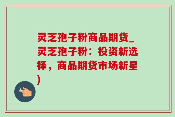 灵芝孢子粉商品期货_灵芝孢子粉:投资新选择,商品期货市场新星) 灵芝孢子粉商品期货_灵芝孢子粉:投资新选择,商品期货市场新星)