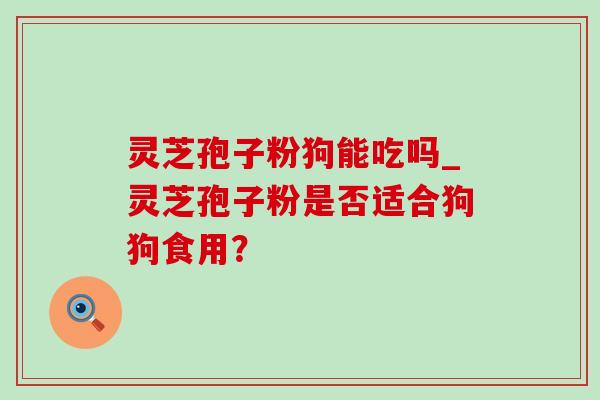 灵芝孢子粉狗能吃吗_灵芝孢子粉是否适合狗狗食用? 灵芝孢子粉狗能吃吗_灵芝孢子粉是否适合狗狗食用?