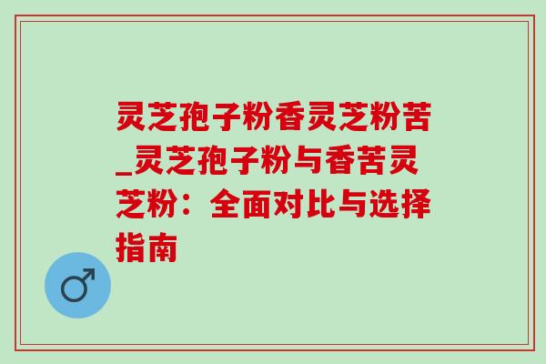 灵芝孢子粉香灵芝粉苦_灵芝孢子粉与香苦灵芝粉:全面对比与选择指南 灵芝孢子粉香灵芝粉苦_灵芝孢子粉与香苦灵芝粉:全面对比与选择指南