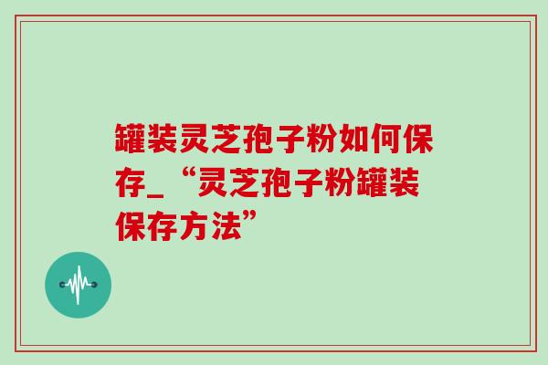 罐装灵芝孢子粉如何保存_“灵芝孢子粉罐装保存方法”