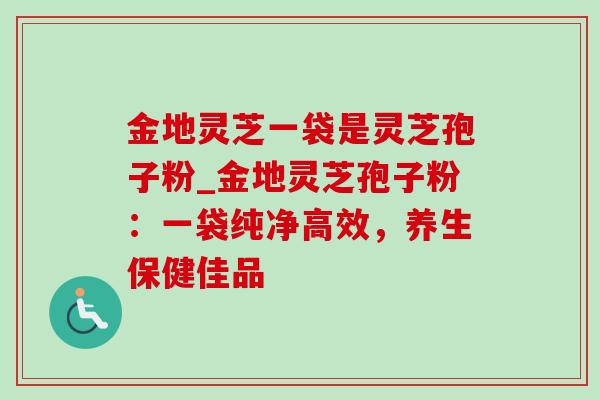 金地灵芝一袋是灵芝孢子粉_金地灵芝孢子粉:一袋纯净高效,养生保健佳品 金地灵芝一袋是灵芝孢子粉_金地灵芝孢子粉:一袋纯净高效,养生保健佳品