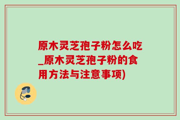 原木灵芝孢子粉怎么吃_原木灵芝孢子粉的食用方法与注意事项) 原木灵芝孢子粉怎么吃_原木灵芝孢子粉的食用方法与注意事项)