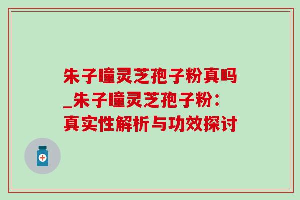 朱子瞳灵芝孢子粉真吗_朱子瞳灵芝孢子粉:真实性解析与功效探讨 朱子瞳灵芝孢子粉真吗_朱子瞳灵芝孢子粉:真实性解析与功效探讨