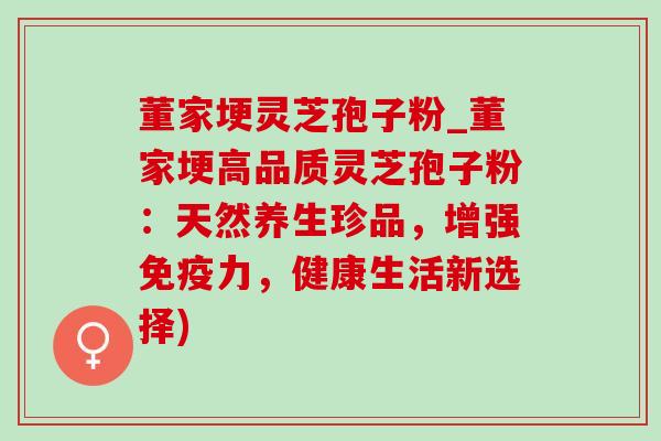 董家埂灵芝孢子粉_董家埂高品质灵芝孢子粉:天然养生珍品,增强免疫力,健康生活新选择) 董家埂灵芝孢子粉_董家埂高品质灵芝孢子粉:天然养生珍品,增强免疫力,健康生活新选择)