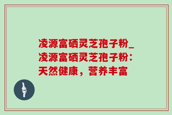 凌源富硒灵芝孢子粉_凌源富硒灵芝孢子粉：天然健康，营养丰富
