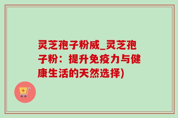 灵芝孢子粉威_灵芝孢子粉:提升免疫力与健康生活的天然选择) 灵芝孢子粉威_灵芝孢子粉:提升免疫力与健康生活的天然选择)