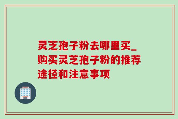 灵芝孢子粉去哪里买_购买灵芝孢子粉的推荐途径和注意事项 灵芝孢子粉去哪里买_购买灵芝孢子粉的推荐途径和注意事项