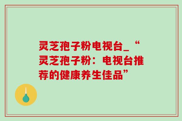 灵芝孢子粉电视台_“灵芝孢子粉：电视台推荐的健康养生佳品”