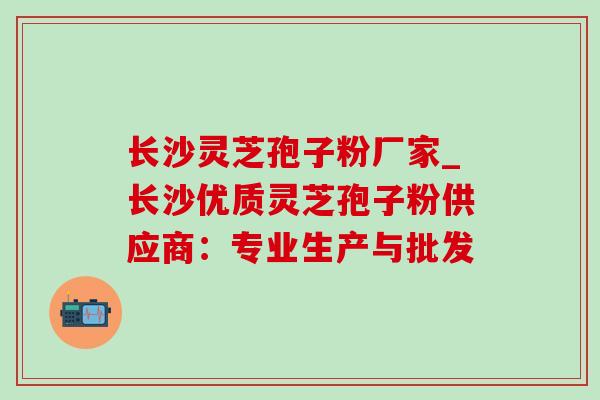 长沙灵芝孢子粉厂家_长沙优质灵芝孢子粉供应商：专业生产与批发