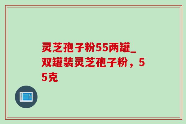 灵芝孢子粉55两罐_双罐装灵芝孢子粉,55克 灵芝孢子粉55两罐_双罐装灵芝孢子粉,55克