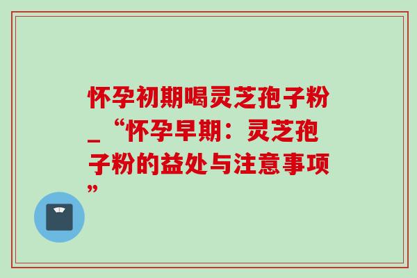 怀孕初期喝灵芝孢子粉_“怀孕早期:灵芝孢子粉的益处与注意事项” 怀孕初期喝灵芝孢子粉_“怀孕早期:灵芝孢子粉的益处与注意事项”