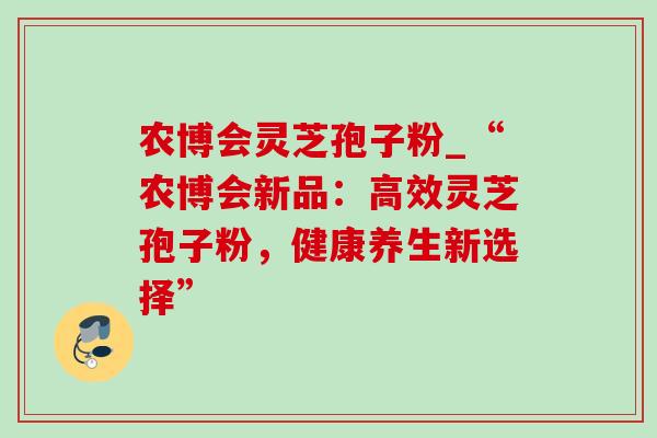 农博会灵芝孢子粉_“农博会新品：高效灵芝孢子粉，健康养生新选择”