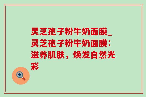 灵芝孢子粉牛奶面膜_灵芝孢子粉牛奶面膜:滋养,焕发自然光彩 灵芝孢子粉牛奶面膜_灵芝孢子粉牛奶面膜:滋养,焕发自然光彩