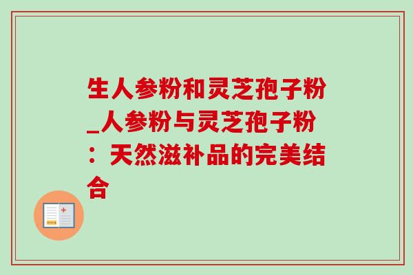 生人参粉和灵芝孢子粉_人参粉与灵芝孢子粉:天然滋补品的完美结合 生人参粉和灵芝孢子粉_人参粉与灵芝孢子粉:天然滋补品的完美结合