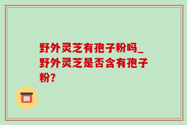 野外灵芝有孢子粉吗_野外灵芝是否含有孢子粉? 野外灵芝有孢子粉吗_野外灵芝是否含有孢子粉?