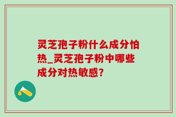 灵芝孢子粉什么成分怕热_灵芝孢子粉中哪些成分对热敏感? 灵芝孢子粉什么成分怕热_灵芝孢子粉中哪些成分对热敏感?