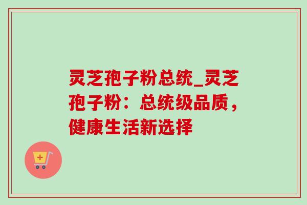 灵芝孢子粉总统_灵芝孢子粉:总统级品质,健康生活新选择 灵芝孢子粉总统_灵芝孢子粉:总统级品质,健康生活新选择