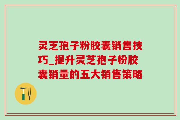 灵芝孢子粉胶囊销售技巧_提升灵芝孢子粉胶囊销量的五大销售策略 灵芝孢子粉胶囊销售技巧_提升灵芝孢子粉胶囊销量的五大销售策略