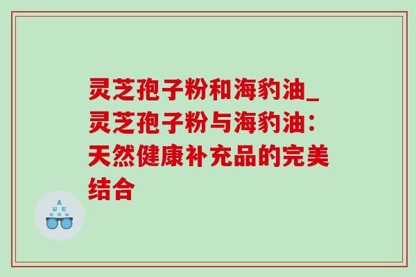 灵芝孢子粉和海豹油_灵芝孢子粉与海豹油:天然健康补充品的完美结合 灵芝孢子粉和海豹油_灵芝孢子粉与海豹油:天然健康补充品的完美结合