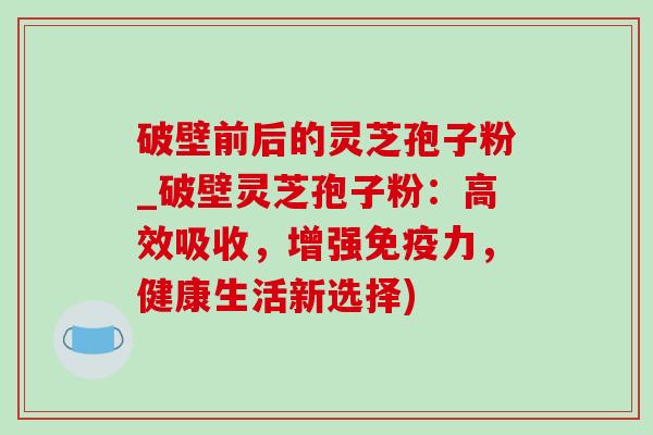 破壁前后的灵芝孢子粉_破壁灵芝孢子粉:高效吸收,增强免疫力,健康生活新选择) 破壁前后的灵芝孢子粉_破壁灵芝孢子粉:高效吸收,增强免疫力,健康生活新选择)