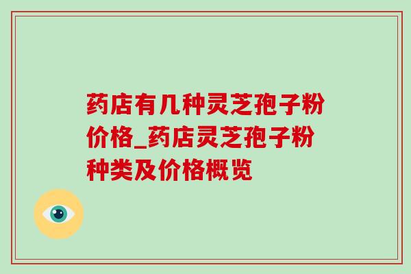 药店有几种灵芝孢子粉价格_药店灵芝孢子粉种类及价格概览 药店有几种灵芝孢子粉价格_药店灵芝孢子粉种类及价格概览