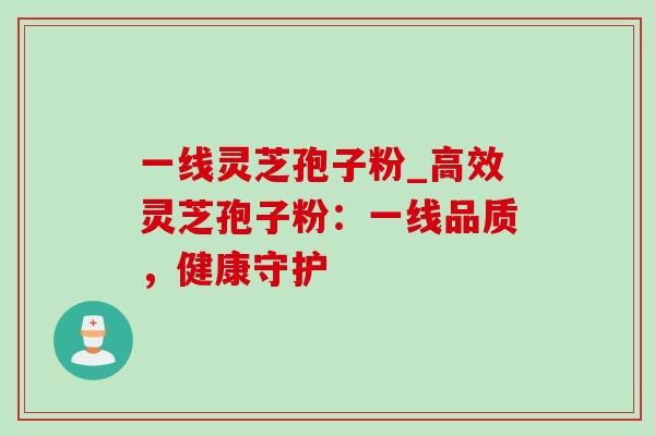 一线灵芝孢子粉_高效灵芝孢子粉:一线品质,健康守护 一线灵芝孢子粉_高效灵芝孢子粉:一线品质,健康守护