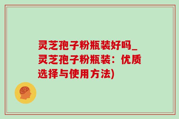 灵芝孢子粉瓶装好吗_灵芝孢子粉瓶装:优质选择与使用方法) 灵芝孢子粉瓶装好吗_灵芝孢子粉瓶装:优质选择与使用方法)