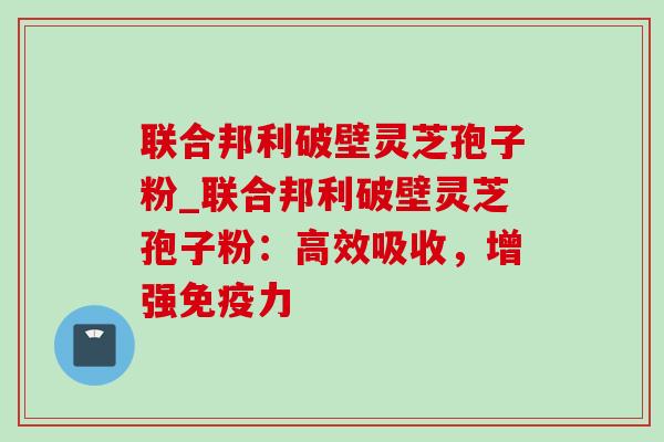 联合邦利破壁灵芝孢子粉_联合邦利破壁灵芝孢子粉：高效吸收，增强免疫力