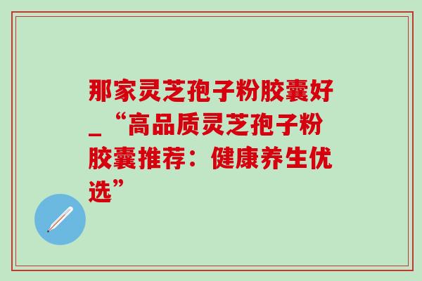 那家灵芝孢子粉胶囊好_“高品质灵芝孢子粉胶囊推荐：健康养生优选”
