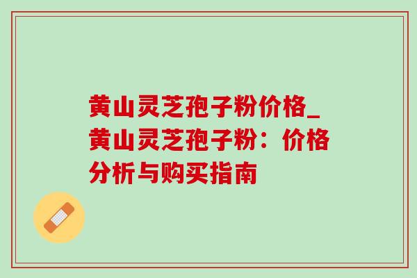 黄山灵芝孢子粉价格_黄山灵芝孢子粉:价格分析与购买指南 黄山灵芝孢子粉价格_黄山灵芝孢子粉:价格分析与购买指南