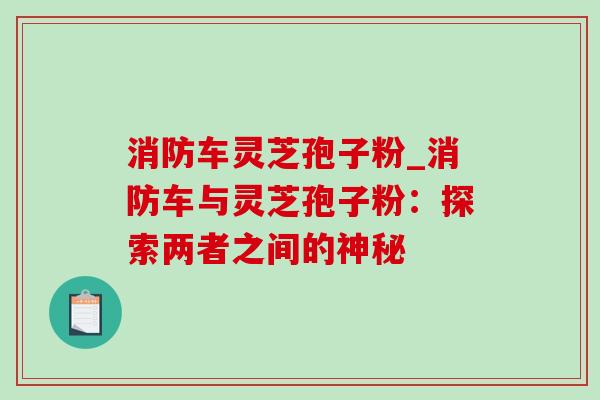 消防车灵芝孢子粉_消防车与灵芝孢子粉:探索两者之间的神秘 消防车灵芝孢子粉_消防车与灵芝孢子粉:探索两者之间的神秘