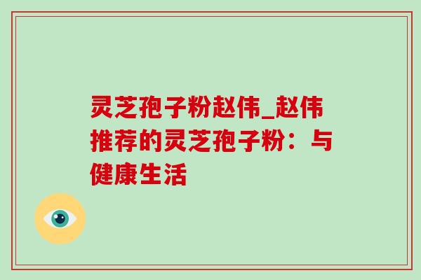 灵芝孢子粉赵伟_赵伟推荐的灵芝孢子粉:与健康生活 灵芝孢子粉赵伟_赵伟推荐的灵芝孢子粉:与健康生活