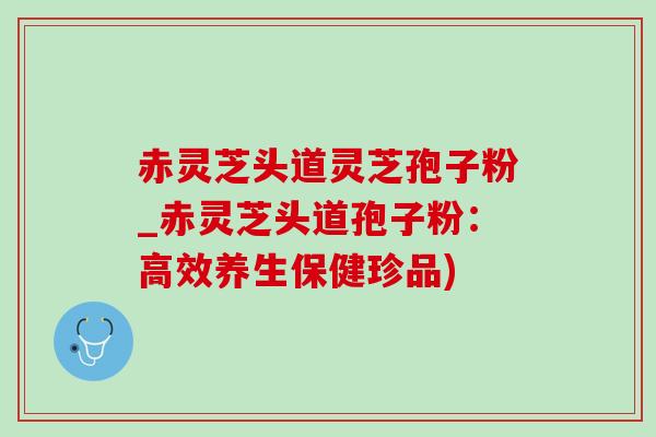 赤灵芝头道灵芝孢子粉_赤灵芝头道孢子粉：高效养生保健珍品)
