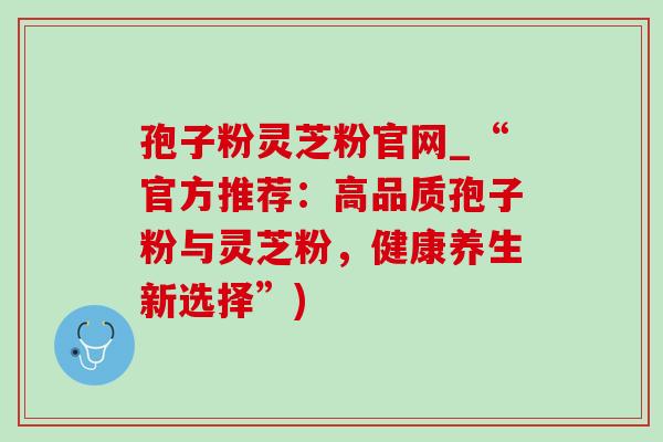 孢子粉灵芝粉官网_“官方推荐:高品质孢子粉与灵芝粉,健康养生新选择”) 孢子粉灵芝粉官网_“官方推荐:高品质孢子粉与灵芝粉,健康养生新选择”)