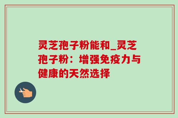 灵芝孢子粉能和_灵芝孢子粉：增强免疫力与健康的天然选择