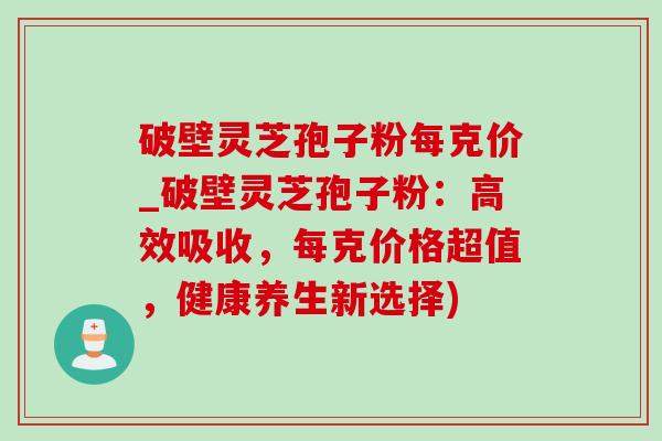 破壁灵芝孢子粉每克价_破壁灵芝孢子粉:高效吸收,每克价格超值,健康养生新选择) 破壁灵芝孢子粉每克价_破壁灵芝孢子粉:高效吸收,每克价格超值,健康养生新选择)