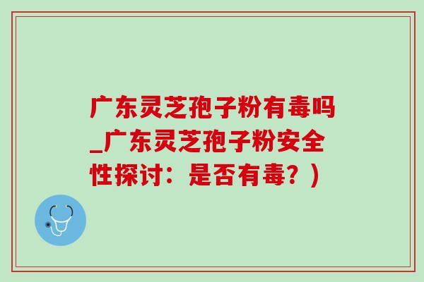 广东灵芝孢子粉有毒吗_广东灵芝孢子粉安全性探讨:是否有毒?) 广东灵芝孢子粉有毒吗_广东灵芝孢子粉安全性探讨:是否有毒?)