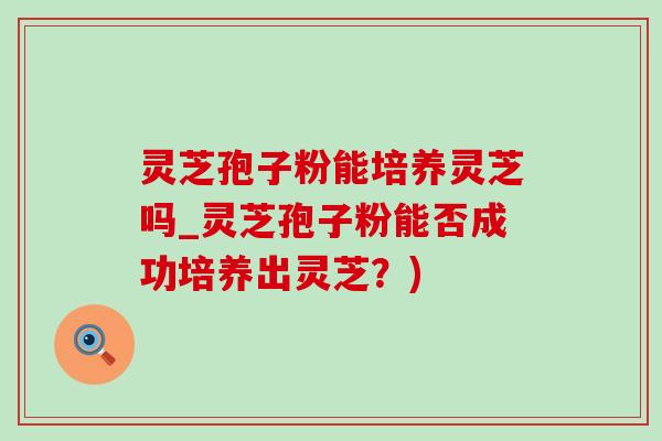 灵芝孢子粉能培养灵芝吗_灵芝孢子粉能否成功培养出灵芝?) 灵芝孢子粉能培养灵芝吗_灵芝孢子粉能否成功培养出灵芝?)